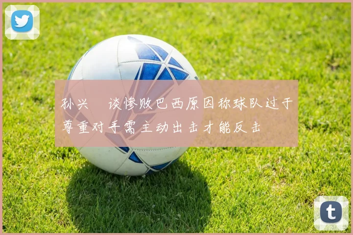 孙兴慜谈惨败巴西原因称球队过于尊重对手需主动出击才能反击