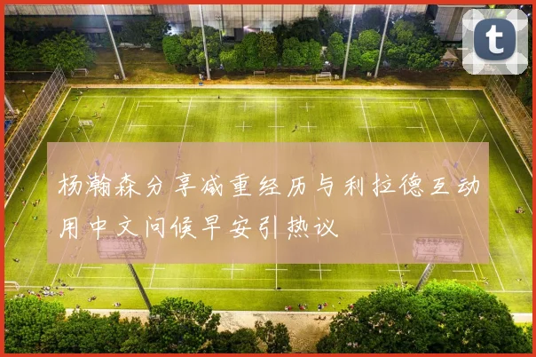 杨瀚森分享减重经历与利拉德互动用中文问候早安引热议