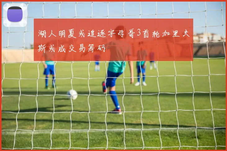 湖人明夏或追逐字母哥3首轮加里夫斯或成交易筹码