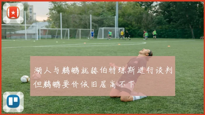 湖人与鹈鹕就赫伯特琼斯进行谈判但鹈鹕要价依旧居高不下