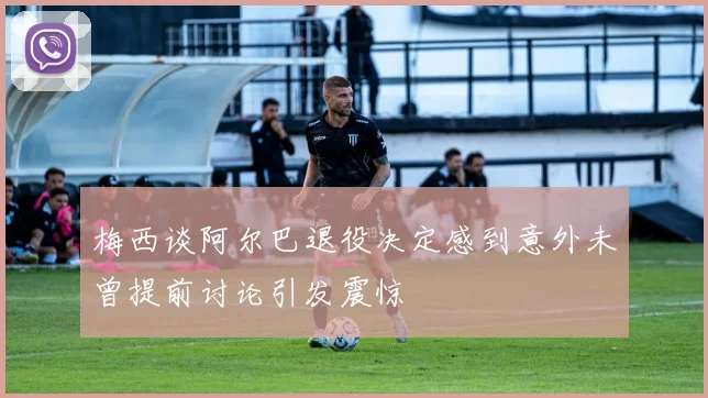 梅西谈阿尔巴退役决定感到意外未曾提前讨论引发震惊