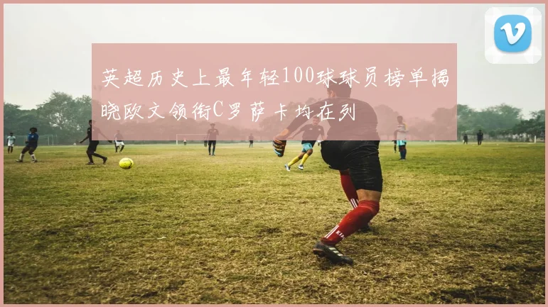英超历史上最年轻100球球员榜单揭晓欧文领衔C罗萨卡均在列