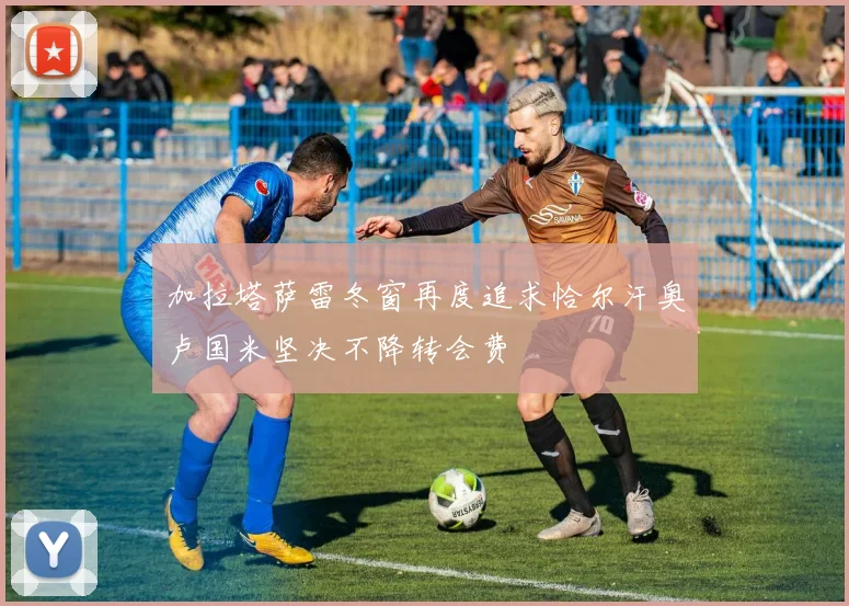 加拉塔萨雷冬窗再度追求恰尔汗奥卢国米坚决不降转会费