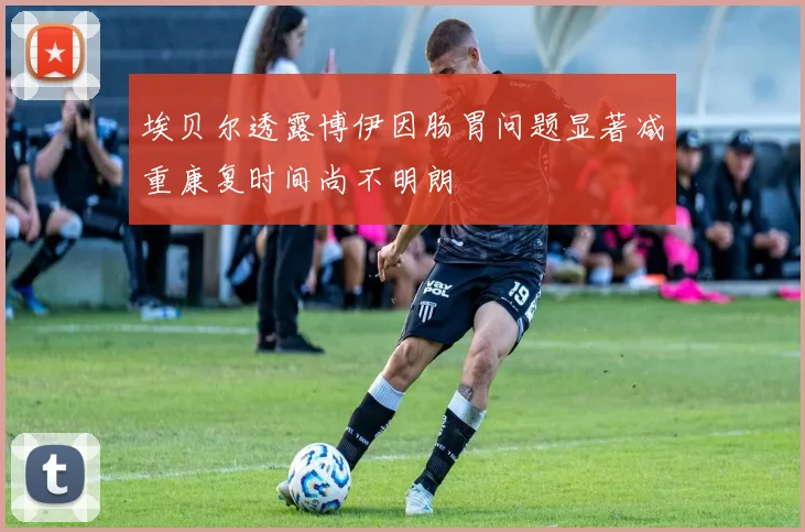 埃贝尔透露博伊因肠胃问题显著减重康复时间尚不明朗