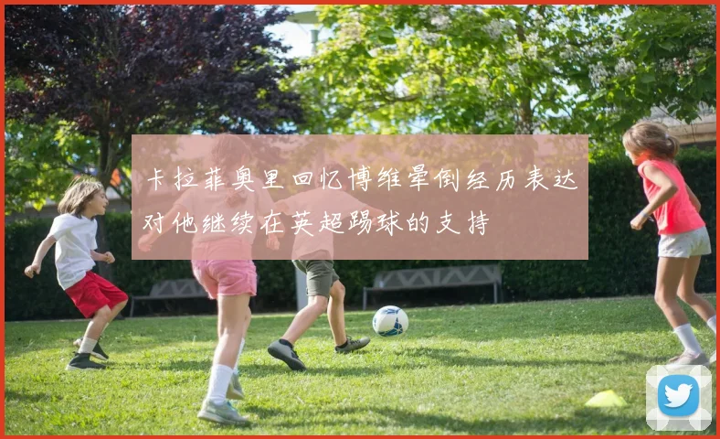卡拉菲奥里回忆博维晕倒经历表达对他继续在英超踢球的支持