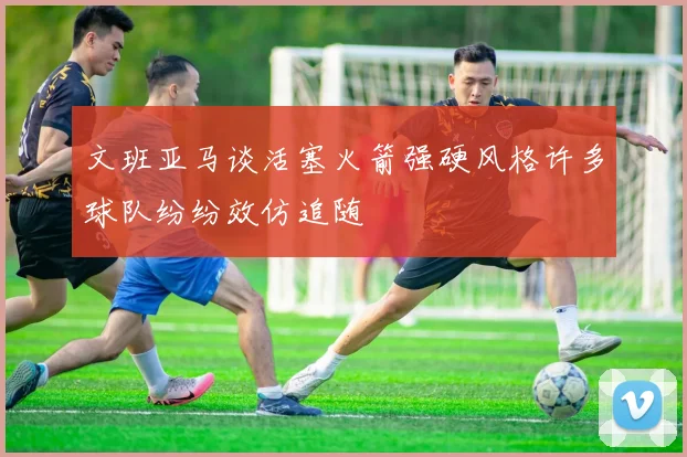 文班亚马谈活塞火箭强硬风格许多球队纷纷效仿追随