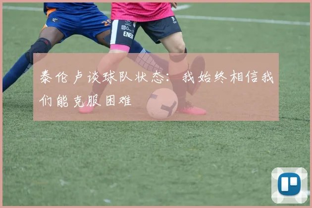 泰伦卢谈球队状态：我始终相信我们能克服困难