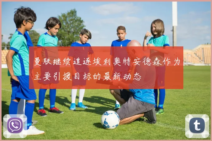 曼联继续追逐埃利奥特安德森作为主要引援目标的最新动态