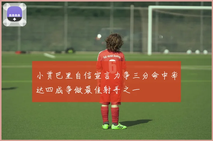 小贾巴里自信宣言力争三分命中率达四成争做最佳射手之一