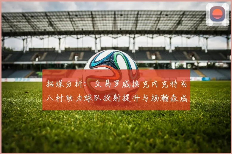 拓媒分析：交易罗威换克内克特或八村助力球队投射提升与杨瀚森成长