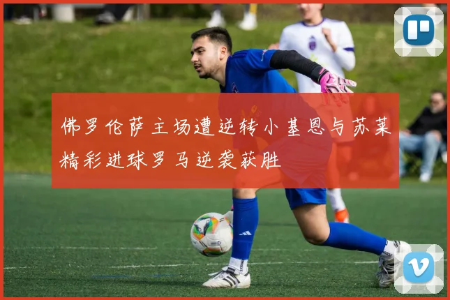 佛罗伦萨主场遭逆转小基恩与苏莱精彩进球罗马逆袭获胜