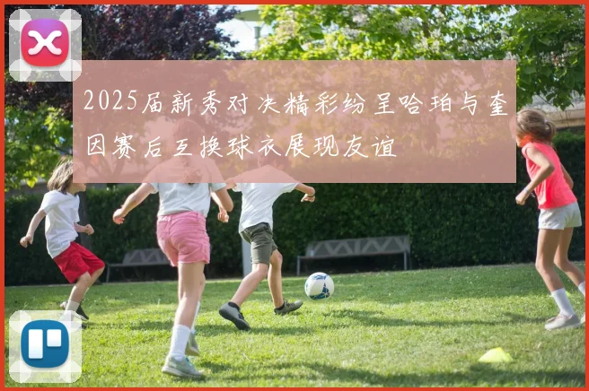 2025届新秀对决精彩纷呈哈珀与奎因赛后互换球衣展现友谊