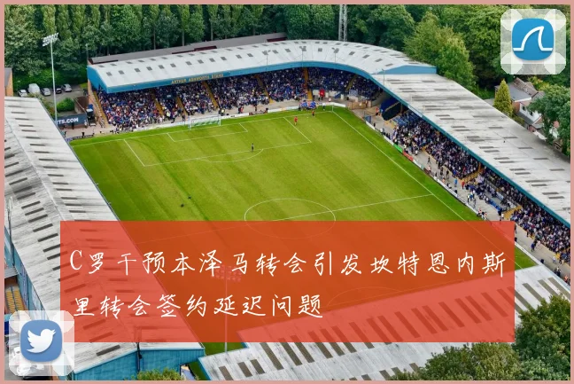 C罗干预本泽马转会引发坎特恩内斯里转会签约延迟问题