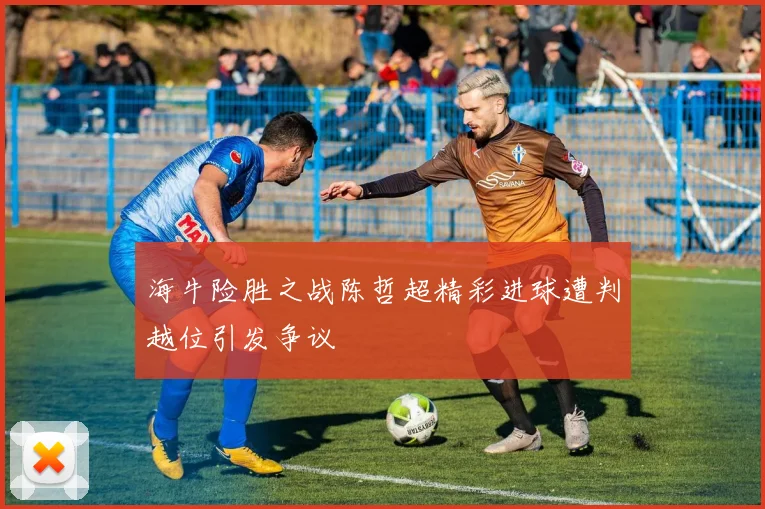 海牛险胜之战陈哲超精彩进球遭判越位引发争议