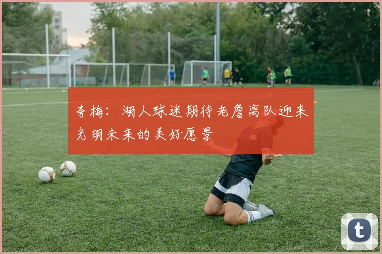 夸梅：湖人球迷期待老詹离队迎来光明未来的美好愿景