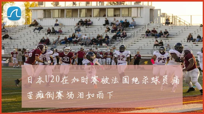 日本U20在加时赛被法国绝杀球员痛苦瘫倒赛场泪如雨下