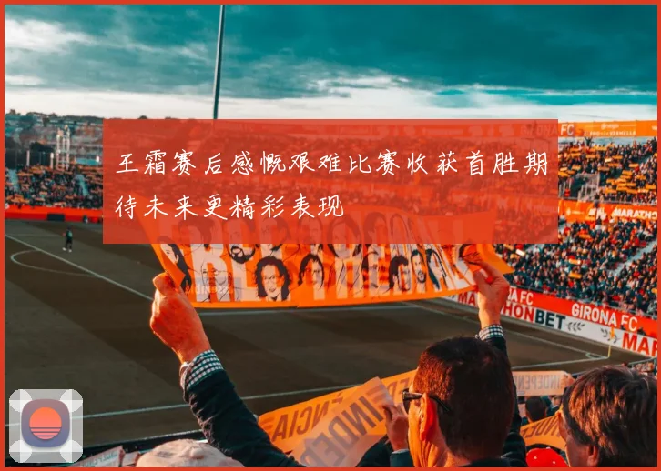 王霜赛后感慨艰难比赛收获首胜期待未来更精彩表现
