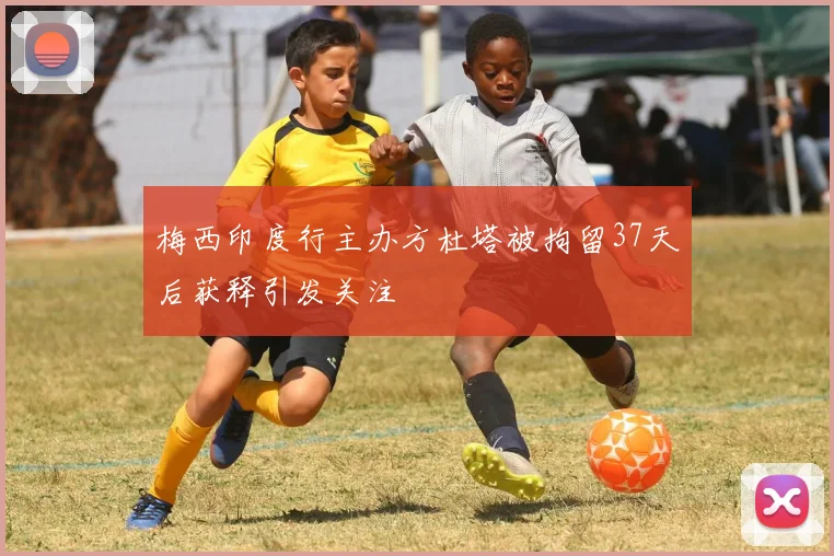 梅西印度行主办方杜塔被拘留37天后获释引发关注