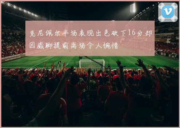 克尼佩尔半场表现出色砍下16分却因崴脚提前离场令人惋惜