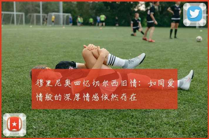 穆里尼奥回忆切尔西旧情：如同爱情般的深厚情感依然存在